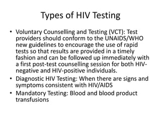 Types of HIV Testing
• Voluntary Counselling and Testing (VCT): Test
  providers should conform to the UNAIDS/WHO
  new guidelines to encourage the use of rapid
  tests so that results are provided in a timely
  fashion and can be followed up immediately with
  a first post-test counselling session for both HIV-
  negative and HIV-positive individuals.
• Diagnostic HIV Testing: When there are signs and
  symptoms consistent with HIV/AIDS
• Mandatory Testing: Blood and blood product
  transfusions
 