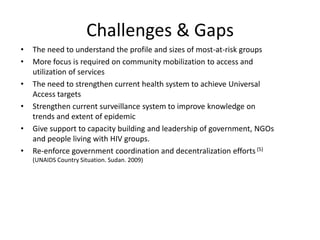 Challenges & Gaps
•   The need to understand the profile and sizes of most-at-risk groups
•   More focus is required on community mobilization to access and
    utilization of services
•   The need to strengthen current health system to achieve Universal
    Access targets
•   Strengthen current surveillance system to improve knowledge on
    trends and extent of epidemic
•   Give support to capacity building and leadership of government, NGOs
    and people living with HIV groups.
•   Re-enforce government coordination and decentralization efforts (5)
    (UNAIDS Country Situation. Sudan. 2009)
 