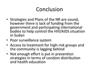 Conclusion
• Strategies and Plans of the NR are sound,
  however there is lack of funding from the
  government and participating international
  bodies to help control the HIV/AIDS situation
  in Sudan
• Poor surveillance system
• Access to treatment for high-risk groups and
  the community is lagging behind
• Not enough effort is put in prevention
  strategies in terms of condom distribution
  and health education
 