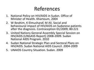 References
1. National Policy on HIV/AIDS in Sudan. Office of
   Minister of Health. Khartoum, 2004
2. W Ibrahim, K Elmusharaf, M Ali. Social and
   behavioural impact of HIV/AIDS on Sudanese patients
   after the diagnosis. Contraception 01/2009; 80:221
3. United Nations General Assembly Special Session on
   HIV/AIDS (UNGASS Report) 2008-2009. Sudan
   National AIDS Program. 2010
4. Sudan National Strategic Plan and Sectoral Plans on
   HIV/AIDS. Sudan National AIDS Council. 2004-2009
5. UNAIDS Country Situation. Sudan. 2009
 