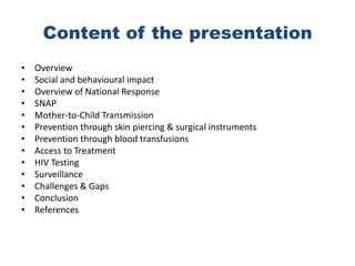 Content of the presentation
•   Overview
•   Social and behavioural impact
•   Overview of National Response
•   SNAP
•   Mother-to-Child Transmission
•   Prevention through skin piercing & surgical instruments
•   Prevention through blood transfusions
•   Access to Treatment
•   HIV Testing
•   Surveillance
•   Challenges & Gaps
•   Conclusion
•   References
 
