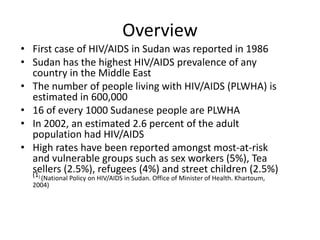 Overview
• First case of HIV/AIDS in Sudan was reported in 1986
• Sudan has the highest HIV/AIDS prevalence of any
  country in the Middle East
• The number of people living with HIV/AIDS (PLWHA) is
  estimated in 600,000
• 16 of every 1000 Sudanese people are PLWHA
• In 2002, an estimated 2.6 percent of the adult
  population had HIV/AIDS
• High rates have been reported amongst most-at-risk
  and vulnerable groups such as sex workers (5%), Tea
  sellers (2.5%), refugees (4%) and street children (2.5%)
  (1) (National   Policy on HIV/AIDS in Sudan. Office of Minister of Health. Khartoum,
  2004)
 