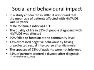 Social and behavioural impact
• In a study conducted in 2007, it was found that
  the mean age of patients affected with HIV/AIDS
  was 34 years
• Male to female ratio was 1:1
• The quality of life in 89% of people diagnosed with
  HIV/AIDS was affected
• 59% failed to function at the community level
• 13% expressed negative behaviour by having
  unprotected sexual intercourse after diagnosis
• The spouses of 25% of patients were not informed
• 44% of partners wanted a divorce after diagnosis
  (2)
    (W Ibrahim et al, 2009)
 