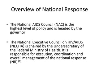 Overview of National Response

• The National AIDS Council (NAC) is the
  highest level of policy and is headed by the
  governor

• The National Executive Council on HIV/AIDS
  (NECHA) is chaired by the Undersecretary of
  the Federal Ministry of Health. It is
  responsible for execution, coordination and
  overall management of the national response
  (NR) (1)
 