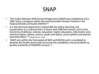 SNAP
•    The Sudan National AIDS Control Programme (SNAP) was established since
    1987 and is a program within the Communicable Disease Control in the
    Federal Ministry of Health (FMOH) (1)
•   It is the technical department responsible for policy, planning and
    coordination at a national level. It liaises with different sectors such as the
    ministries of defense, interior, education, higher education, information and
    communication, labour, culture, youth and sports, social welfare and women
    and child affairs (3) (UNGASS Report, 2010)
•    SNAP acts within the framework of NAC and NECHA and is mandated to
    develop the health sector plan to ensure the availability and accessibility to
    quality standards of HIV/AIDS services (1)
 