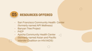 RESOURCES OFFERED
05
- San Francisco Community Health Center
(formerly named API Wellness)
- Banyan Tree Project
- PrEP
- Apicha Community Health Center
(formerly named Asian and Pacific
Islander Coalition on HIV/AIDS)