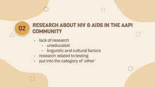 - lack of research
- uneducated
- linguistic and cultural factors
- research related to testing
- put into the category of ‘other’
RESEARCH ABOUT HIV & AIDS IN THE AAPI
COMMUNITY
02