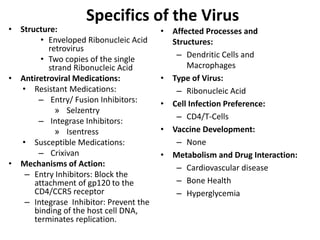 Specifics of the Virus
• Structure:
• Enveloped Ribonucleic Acid
retrovirus
• Two copies of the single
strand Ribonucleic Acid
• Antiretroviral Medications:
• Resistant Medications:
– Entry/ Fusion Inhibitors:
» Selzentry
– Integrase Inhibitors:
» Isentress
• Susceptible Medications:
– Crixivan
• Mechanisms of Action:
– Entry Inhibitors: Block the
attachment of gp120 to the
CD4/CCR5 receptor
– Integrase Inhibitor: Prevent the
binding of the host cell DNA,
terminates replication.
• Affected Processes and
Structures:
– Dendritic Cells and
Macrophages
• Type of Virus:
– Ribonucleic Acid
• Cell Infection Preference:
– CD4/T-Cells
• Vaccine Development:
– None
• Metabolism and Drug Interaction:
– Cardiovascular disease
– Bone Health
– Hyperglycemia
 