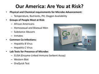 Our America: Are You at Risk?
• Physical and Chemical requirements for Microbe Advancement:
– Temperature, Nutrients, PH, Oxygen Availability
• Groups of People Most at Risk:
– African Americans
– Homosexual and Bisexual Men
– Substance Abusers
– Inmates
• Common Co-Infections:
– Hepatitis B Virus
– Hepatitis C Virus
• Lab Tests for Presence of Microbe:
– ELISA (Enzyme-Linked Immuno Sorbent Assay)
– Western Blot
– OraQuick Test
 