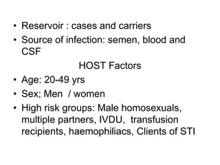• Reservoir : cases and carriers
• Source of infection: semen, blood and
CSF
HOST Factors
• Age: 20-49 yrs
• Sex; Men / women
• High risk groups: Male homosexuals,
multiple partners, IVDU, transfusion
recipients, haemophiliacs, Clients of STI
 