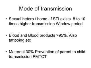 Mode of transmission
• Sexual hetero / homo. If STI exists 8 to 10
times higher transmission Window period
• Blood and Blood products >95%. Also
tattooing etc
• Maternal 30% Prevention of parent to child
transmission PMTCT
 