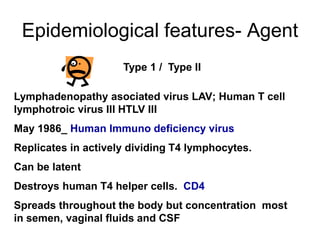 Epidemiological features- Agent
Lymphadenopathy asociated virus LAV; Human T cell
lymphotroic virus III HTLV III
May 1986_ Human Immuno deficiency virus
Replicates in actively dividing T4 lymphocytes.
Can be latent
Destroys human T4 helper cells. CD4
Spreads throughout the body but concentration most
in semen, vaginal fluids and CSF
Type 1 / Type II
 