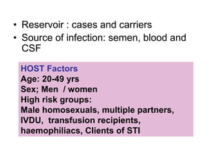 • Reservoir : cases and carriers
• Source of infection: semen, blood and
CSF
HOST Factors
Age: 20-49 yrs
Sex; Men / women
High risk groups:
Male homosexuals, multiple partners,
IVDU, transfusion recipients,
haemophiliacs, Clients of STI
 