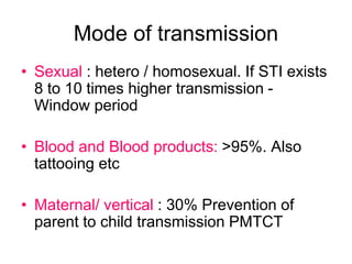 Mode of transmission
• Sexual : hetero / homosexual. If STI exists
8 to 10 times higher transmission -
Window period
• Blood and Blood products: >95%. Also
tattooing etc
• Maternal/ vertical : 30% Prevention of
parent to child transmission PMTCT
 