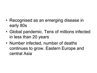 • Recognised as an emerging disease in
early 80s
• Global pandemic. Tens of millions infected
in less than 20 years
• Number infected, number of deaths
continues to grow. Eastern Europe and
central Asia
 