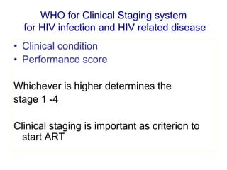 WHO for Clinical Staging system
for HIV infection and HIV related disease
• Clinical condition
• Performance score
Whichever is higher determines the
stage 1 -4
Clinical staging is important as criterion to
start ART
 