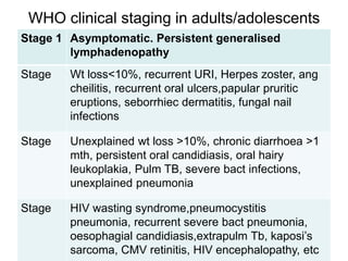 WHO clinical staging in adults/adolescents
Stage 1 Asymptomatic. Persistent generalised
lymphadenopathy
Stage Wt loss<10%, recurrent URI, Herpes zoster, ang
cheilitis, recurrent oral ulcers,papular pruritic
eruptions, seborrhiec dermatitis, fungal nail
infections
Stage Unexplained wt loss >10%, chronic diarrhoea >1
mth, persistent oral candidiasis, oral hairy
leukoplakia, Pulm TB, severe bact infections,
unexplained pneumonia
Stage HIV wasting syndrome,pneumocystitis
pneumonia, recurrent severe bact pneumonia,
oesophagial candidiasis,extrapulm Tb, kaposi’s
sarcoma, CMV retinitis, HIV encephalopathy, etc
 