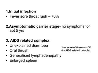 1.Initial infection
• Fever sore throat rash – 70%
2.Asymptomatic carrier stage- no symptoms for
abt 5 yrs
3. AIDS related complex
• Unexplained diarrhoea
• Oral thrush
• Generalised lymphadenopathy
• Enlarged spleen
2 or more of these + < CD
4 + AIDS related complex
 