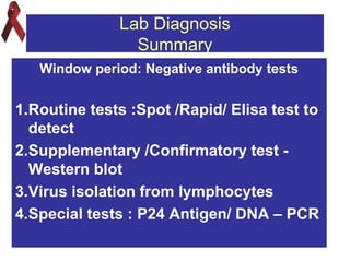 Lab Diagnosis
Summary
Window period: Negative antibody tests
1.Routine tests :Spot /Rapid/ Elisa test to
detect
2.Supplementary /Confirmatory test -
Western blot
3.Virus isolation from lymphocytes
4.Special tests : P24 Antigen/ DNA – PCR
 