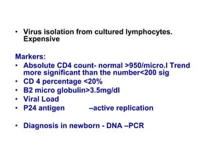 • Virus isolation from cultured lymphocytes.
Expensive
Markers:
• Absolute CD4 count- normal >950/micro.l Trend
more significant than the number<200 sig
• CD 4 percentage <20%
• B2 micro globulin>3.5mg/dl
• Viral Load
• P24 antigen –active replication
• Diagnosis in newborn - DNA –PCR
 