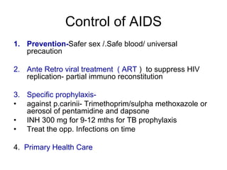 Control of AIDS
1. Prevention-Safer sex /.Safe blood/ universal
precaution
2. Ante Retro viral treatment ( ART ) to suppress HIV
replication- partial immuno reconstitution
3. Specific prophylaxis-
• against p.carinii- Trimethoprim/sulpha methoxazole or
aerosol of pentamidine and dapsone
• INH 300 mg for 9-12 mths for TB prophylaxis
• Treat the opp. Infections on time
4. Primary Health Care
 