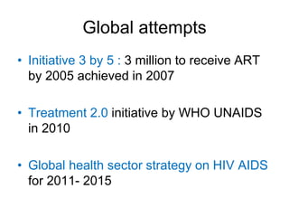 Global attempts
• Initiative 3 by 5 : 3 million to receive ART
by 2005 achieved in 2007
• Treatment 2.0 initiative by WHO UNAIDS
in 2010
• Global health sector strategy on HIV AIDS
for 2011- 2015
 