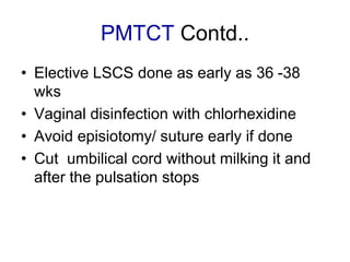 PMTCT Contd..
• Elective LSCS done as early as 36 -38
wks
• Vaginal disinfection with chlorhexidine
• Avoid episiotomy/ suture early if done
• Cut umbilical cord without milking it and
after the pulsation stops
 