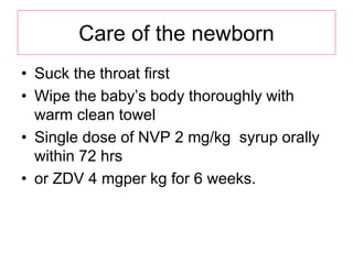 Care of the newborn
• Suck the throat first
• Wipe the baby’s body thoroughly with
warm clean towel
• Single dose of NVP 2 mg/kg syrup orally
within 72 hrs
• or ZDV 4 mgper kg for 6 weeks.
 