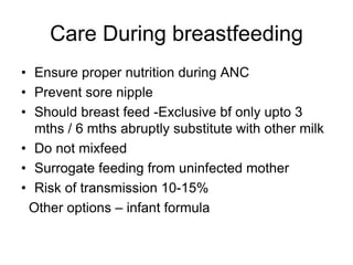 Care During breastfeeding
• Ensure proper nutrition during ANC
• Prevent sore nipple
• Should breast feed -Exclusive bf only upto 3
mths / 6 mths abruptly substitute with other milk
• Do not mixfeed
• Surrogate feeding from uninfected mother
• Risk of transmission 10-15%
Other options – infant formula
 