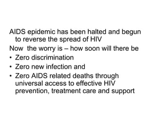AIDS epidemic has been halted and begun
to reverse the spread of HIV
Now the worry is – how soon will there be
• Zero discrimination
• Zero new infection and
• Zero AIDS related deaths through
universal access to effective HIV
prevention, treatment care and support
 