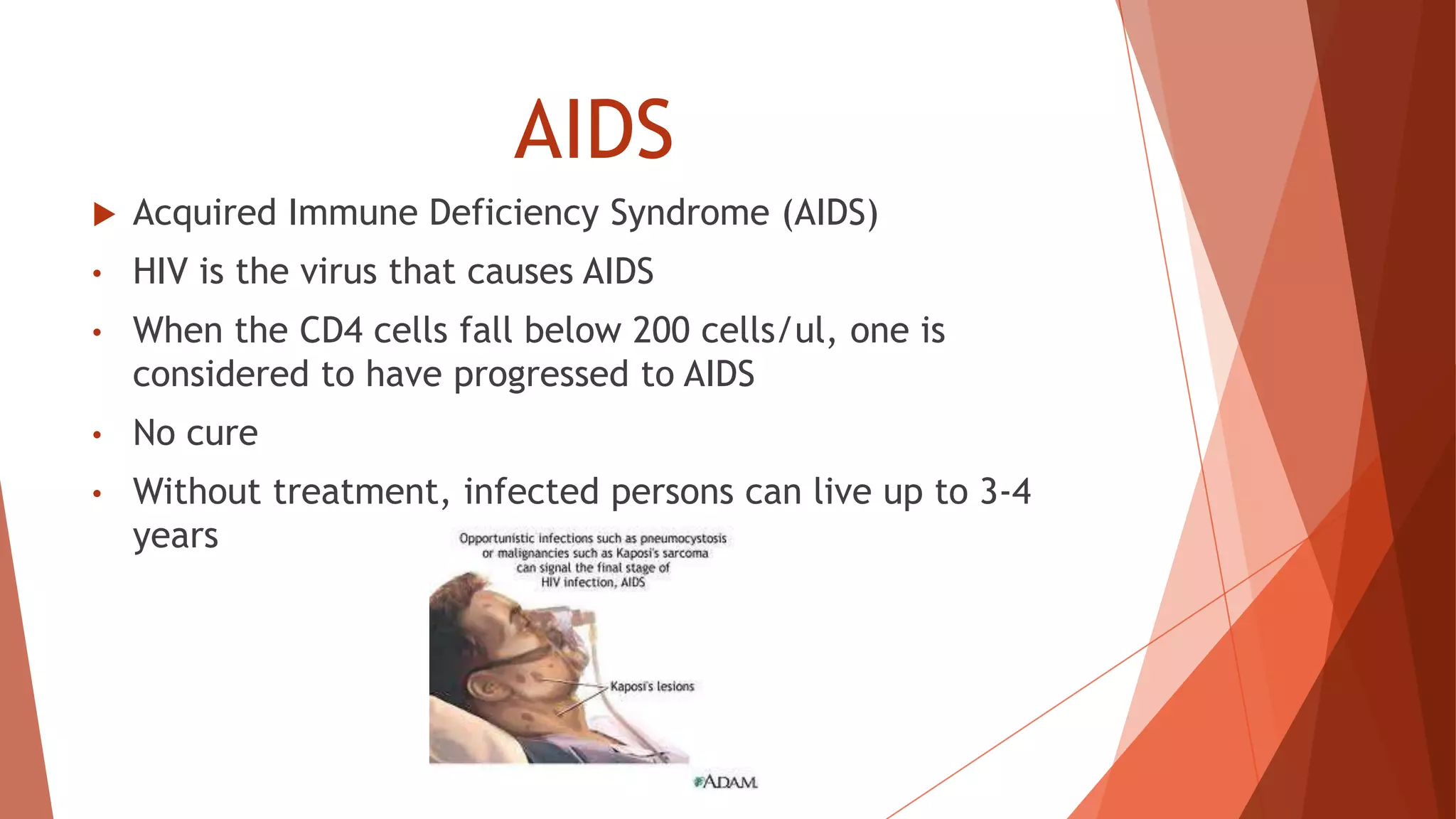 AIDS
 Acquired Immune Deficiency Syndrome (AIDS)
• HIV is the virus that causes AIDS
• When the CD4 cells fall below 200 cells/ul, one is
considered to have progressed to AIDS
• No cure
• Without treatment, infected persons can live up to 3-4
years
 