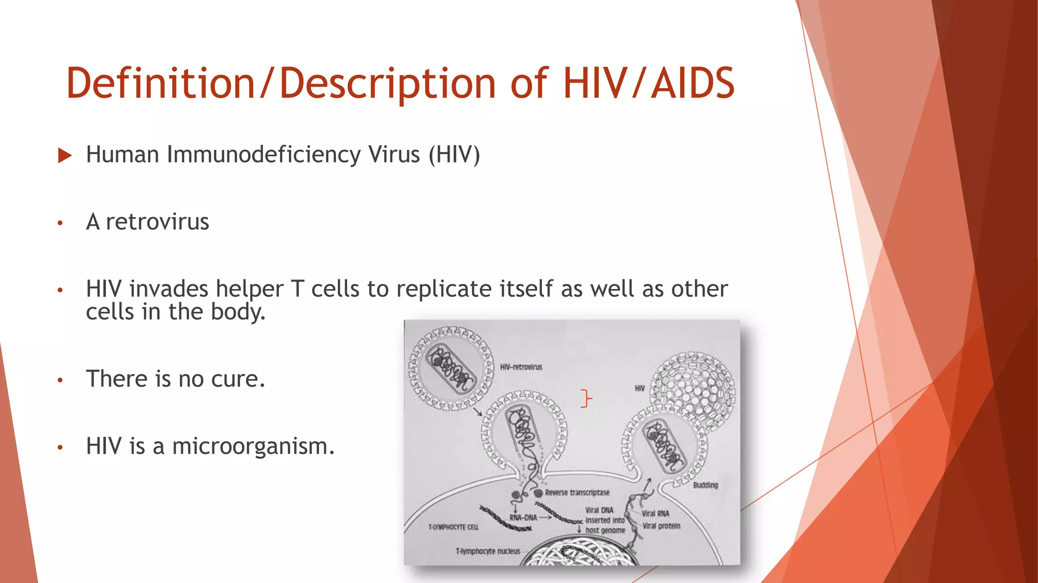 Definition/Description of HIV/AIDS
 Human Immunodeficiency Virus (HIV)
• A retrovirus
• HIV invades helper T cells to replicate itself as well as other
cells in the body.
• There is no cure.
• HIV is a microorganism.
 