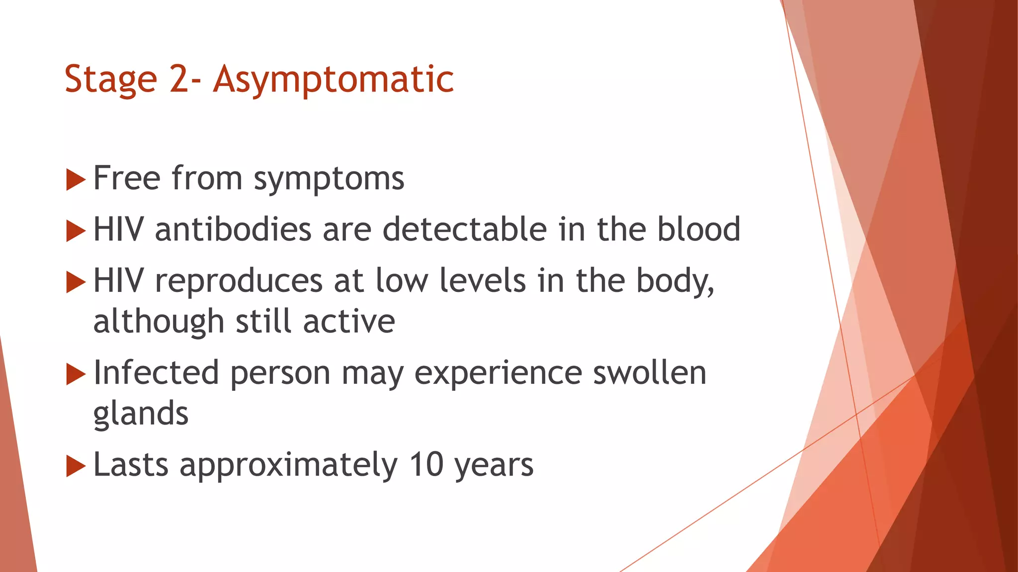 Stage 2- Asymptomatic
 Free from symptoms
 HIV antibodies are detectable in the blood
 HIV reproduces at low levels in the body,
although still active
 Infected person may experience swollen
glands
 Lasts approximately 10 years
 