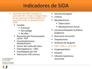 Indicadores de SIDA
 Definición de SIDA: Cuando un
paciente VIH + recibe un diagnostico
de las siguientes enfermedades, el
paciente recibe un diagnostico de
SIDA:
 Candida
 Pulmonar
 Del esófago
 No aftas
 Neumonía por Pneumocytstis
carinii - PCP
 Coccidioidomicosis -
extrapulmonar
 Cáncer del cuello del útero
 Citomegalovirus - CMV
 Encefalopatía por VIH
 Infecciones VHS crónicas
 Sarcoma de Kaposi
 Linfoma
 Mycobacterium
 Tuberculosis
 Mycobacterium Avium
 Leucoencefalopatía multifocal
progresiva
 Neumonía recurrente
 Toxoplasmosis
 Síndrome de desgaste
 CD4 < 200 o < 14 % linf.
 Cryptosporidium
 Isospora
 Infección bacteriana
recurrente
 