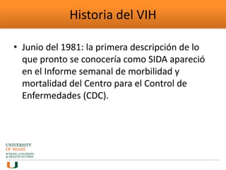 Historia del VIH
• Junio del 1981: la primera descripción de lo
que pronto se conocería como SIDA apareció
en el Informe semanal de morbilidad y
mortalidad del Centro para el Control de
Enfermedades (CDC).
 