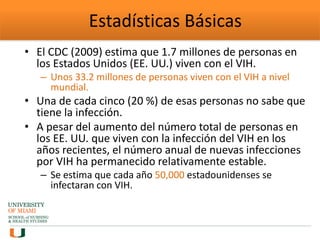 Estadísticas Básicas
• El CDC (2009) estima que 1.7 millones de personas en
los Estados Unidos (EE. UU.) viven con el VIH.
– Unos 33.2 millones de personas viven con el VIH a nivel
mundial.
• Una de cada cinco (20 %) de esas personas no sabe que
tiene la infección.
• A pesar del aumento del número total de personas en
los EE. UU. que viven con la infección del VIH en los
años recientes, el número anual de nuevas infecciones
por VIH ha permanecido relativamente estable.
– Se estima que cada año 50,000 estadounidenses se
infectaran con VIH.
 