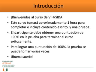 Introducción
• ¡Bienvenidos al curso de VIH/SIDA!
• Este curso tomará aproximadamente 1 hora para
completar e incluye contenido escrito, y una prueba.
• El participante debe obtener una puntuación de
100% en la prueba para terminar el curso
exitosamente.
• Para lograr una puntuación de 100%, la prueba se
puede tomar varias veces.
• ¡Buena suerte!
 