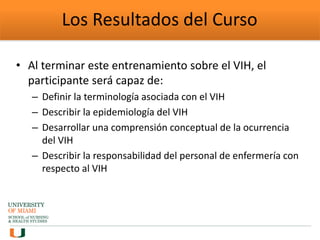 Los Resultados del Curso
• Al terminar este entrenamiento sobre el VIH, el
participante será capaz de:
– Definir la terminología asociada con el VIH
– Describir la epidemiología del VIH
– Desarrollar una comprensión conceptual de la ocurrencia
del VIH
– Describir la responsabilidad del personal de enfermería con
respecto al VIH
 