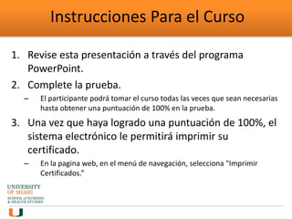 Instrucciones Para el Curso
1. Revise esta presentación a través del programa
PowerPoint.
2. Complete la prueba.
– El participante podrá tomar el curso todas las veces que sean necesarias
hasta obtener una puntuación de 100% en la prueba.
3. Una vez que haya logrado una puntuación de 100%, el
sistema electrónico le permitirá imprimir su
certificado.
– En la pagina web, en el menú de navegación, selecciona "Imprimir
Certificados.”
 