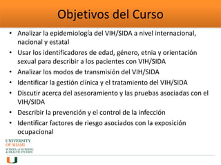 Objetivos del Curso
• Analizar la epidemiología del VIH/SIDA a nivel internacional,
nacional y estatal
• Usar los identificadores de edad, género, etnia y orientación
sexual para describir a los pacientes con VIH/SIDA
• Analizar los modos de transmisión del VIH/SIDA
• Identificar la gestión clínica y el tratamiento del VIH/SIDA
• Discutir acerca del asesoramiento y las pruebas asociadas con el
VIH/SIDA
• Describir la prevención y el control de la infección
• Identificar factores de riesgo asociados con la exposición
ocupacional
 