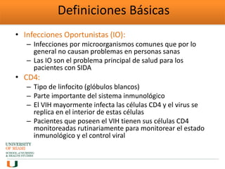 Definiciones Básicas
• Infecciones Oportunistas (IO):
– Infecciones por microorganismos comunes que por lo
general no causan problemas en personas sanas
– Las IO son el problema principal de salud para los
pacientes con SIDA
• CD4:
– Tipo de linfocito (glóbulos blancos)
– Parte importante del sistema inmunológico
– El VIH mayormente infecta las células CD4 y el virus se
replica en el interior de estas células
– Pacientes que poseen el VIH tienen sus células CD4
monitoreadas rutinariamente para monitorear el estado
inmunológico y el control viral
 