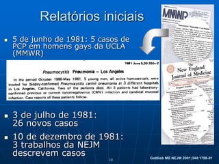 10
Relatórios iniciais
 5 de junho de 1981: 5 casos de
PCP em homens gays da UCLA
(MMWR)
 3 de julho de 1981:
26 novos casos
 10 de dezembro de 1981:
3 trabalhos da NEJM
descrevem casos Gottlieb MS NEJM 2001;344:1788-91
 