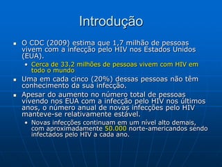 Introdução
 O CDC (2009) estima que 1,7 milhão de pessoas
vivem com a infecção pelo HIV nos Estados Unidos
(EUA).
• Cerca de 33.2 milhões de pessoas vivem com HIV em
todo o mundo
 Uma em cada cinco (20%) dessas pessoas não têm
conhecimento da sua infecção.
 Apesar do aumento no número total de pessoas
vivendo nos EUA com a infecção pelo HIV nos últimos
anos, o número anual de novas infecções pelo HIV
manteve-se relativamente estável.
• Novas infecções continuam em um nível alto demais,
com aproximadamente 50.000 norte-americandos sendo
infectados pelo HIV a cada ano.
 