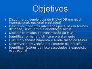 2
Objetivos
 Discutir a epidemiologia do HIV/AIDS em nível
internacional, nacional e estadual
 Descrever pacientes infectados por HIV em termos
de idade, sexo, etnia e orientação sexual
 Discutir os modos de transmissão do HIV
 Identificar o manejo clínico e o tratamento
 Discutir o aconselhamento e a realização de testes
 Descrever a prevenção e o controle da infecção
 Identificar fatores de risco associados à exposição
ocupacional
 