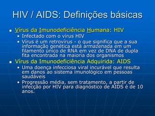 HIV / AIDS: Definições básicas
 Vírus da Imunodeficiência Humana: HIV
• Infectado com o vírus HIV
• Vírus é um retrovírus - o que significa que a sua
informação genética está armazenada em um
filamento único de RNA em vez de DNA de dupla
fita encontrada na maioria dos organismos
 Vírus da Imunodeficiência Adquirida: AIDS
• Uma doença infecciosa viral incurável que resulta
em danos ao sistema imunológico em pessoas
saudáveis
• Progressão média, sem tratamento, a partir de
infecção por HIV para diagnóstico de AIDS é de 10
anos.
 