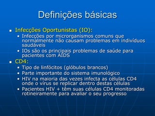 Definições básicas
 Infecções Oportunistas (IO):
• Infecções por microrganismos comuns que
normalmente não causam problemas em indivíduos
saudáveis
• IOs são os principais problemas de saúde para
pacientes com AIDS
 CD4:
• Tipo de linfócitos (glóbulos brancos)
• Parte importante do sistema imunológico
• HIV na maioria das vezes infecta as células CD4
onde o vírus se replicar dentro destas células
• Pacientes HIV + têm suas células CD4 monitoradas
rotineiramente para avaliar o seu progresso
 