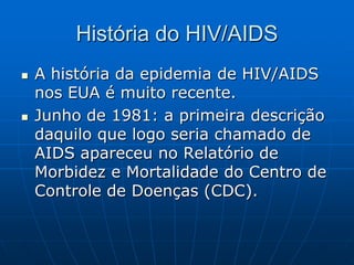 História do HIV/AIDS
 A história da epidemia de HIV/AIDS
nos EUA é muito recente.
 Junho de 1981: a primeira descrição
daquilo que logo seria chamado de
AIDS apareceu no Relatório de
Morbidez e Mortalidade do Centro de
Controle de Doenças (CDC).
 