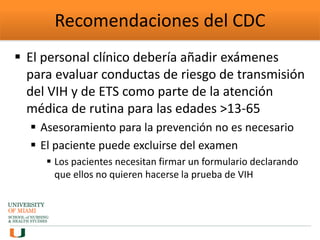 Recomendaciones del CDC
 El personal clínico debería añadir exámenes
para evaluar conductas de riesgo de transmisión
del VIH y de ETS como parte de la atención
médica de rutina para las edades >13-65
 Asesoramiento para la prevención no es necesario
 El paciente puede excluirse del examen
 Los pacientes necesitan firmar un formulario declarando
que ellos no quieren hacerse la prueba de VIH
 