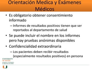 Orientación Medica y Exámenes
Médicos
• Es obligatorio obtener consentimiento
informado
– Informes de resultados positivos tienen que ser
reportados al departamento de salud
• Se puede incluir el nombre en los informes
pero hay pruebas anónimas disponibles
• Confidencialidad extraordinaria
– Los pacientes deben recibir resultados
(especialmente resultados positivos) en persona
 