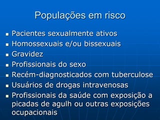Populações em risco
 Pacientes sexualmente ativos
 Homossexuais e/ou bissexuais
 Gravidez
 Profissionais do sexo
 Recém-diagnosticados com tuberculose
 Usuários de drogas intravenosas
 Profissionais da saúde com exposição a
picadas de agulh ou outras exposições
ocupacionais
 